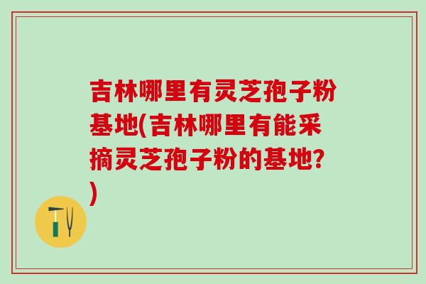 吉林哪里有灵芝孢子粉基地(吉林哪里有能采摘灵芝孢子粉的基地？)