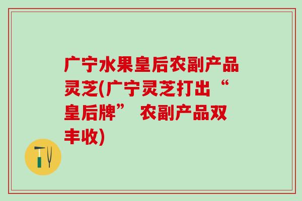 广宁水果皇后农副产品灵芝(广宁灵芝打出“皇后牌” 农副产品双丰收)