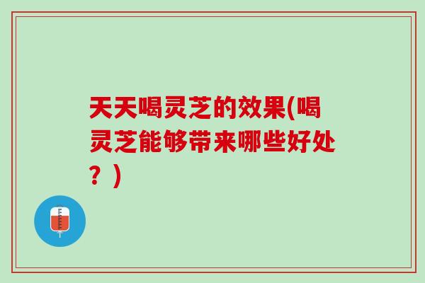 天天喝灵芝的效果(喝灵芝能够带来哪些好处？)
