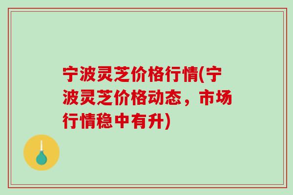 宁波灵芝价格行情(宁波灵芝价格动态,市场行情稳中有升) 宁波灵芝价格行情(宁波灵芝价格动态,市场行情稳中有升)