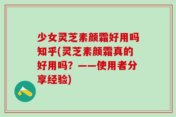 少女灵芝素颜霜好用吗知乎(灵芝素颜霜真的好用吗？——使用者分享经验)