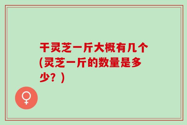 干灵芝一斤大概有几个(灵芝一斤的数量是多少？)