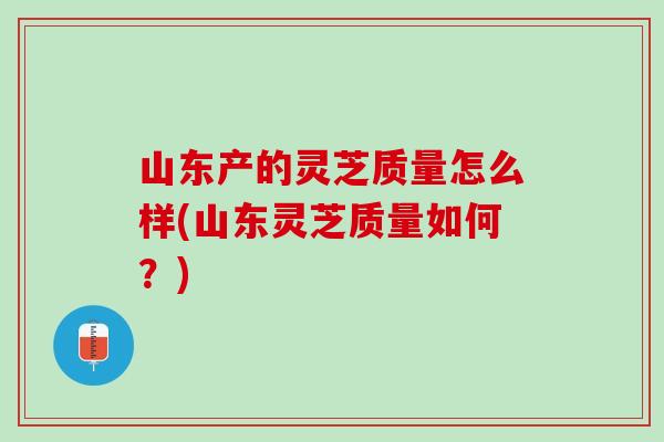 山东产的灵芝质量怎么样(山东灵芝质量如何?) 山东产的灵芝质量怎么样(山东灵芝质量如何?)