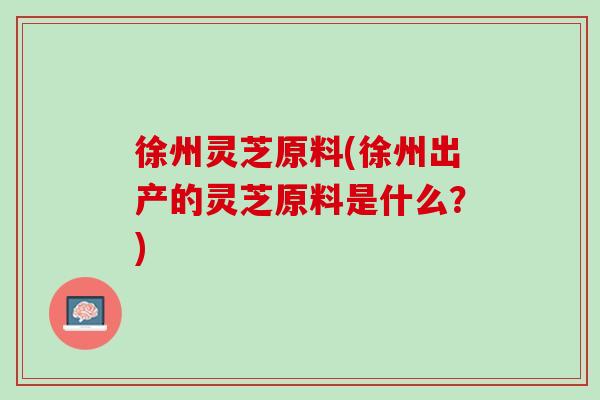 徐州灵芝原料(徐州出产的灵芝原料是什么？)
