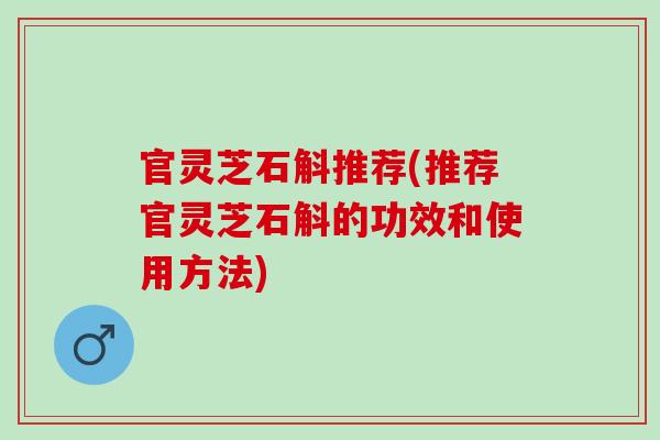 官灵芝石斛推荐(推荐官灵芝石斛的功效和使用方法)