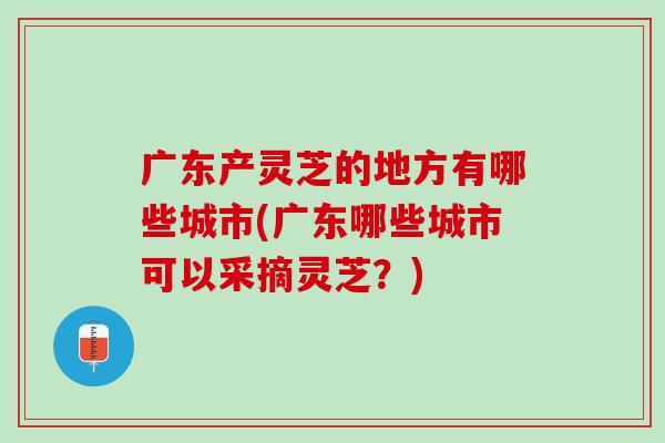 广东产灵芝的地方有哪些城市(广东哪些城市可以采摘灵芝？)