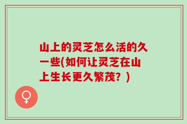 山上的灵芝怎么活的久一些(如何让灵芝在山上生长更久繁茂？)