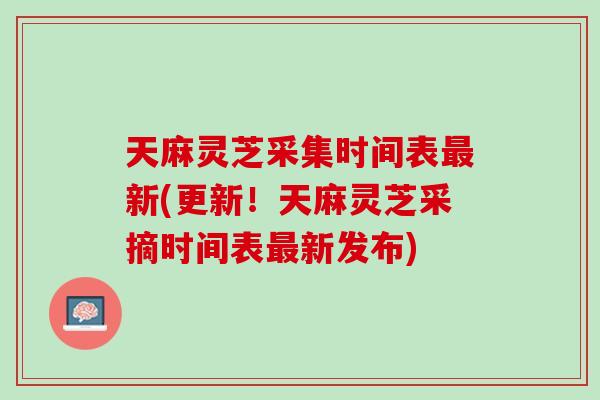 天麻灵芝采集时间表最新(更新！天麻灵芝采摘时间表最新发布)