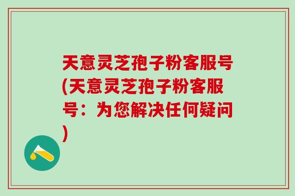 天意灵芝孢子粉客服号(天意灵芝孢子粉客服号：为您解决任何疑问)
