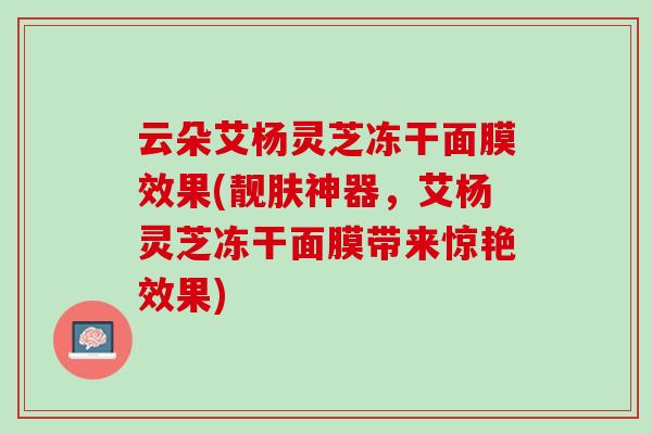 云朵艾杨灵芝冻干面膜效果(靓肤神器，艾杨灵芝冻干面膜带来惊艳效果)