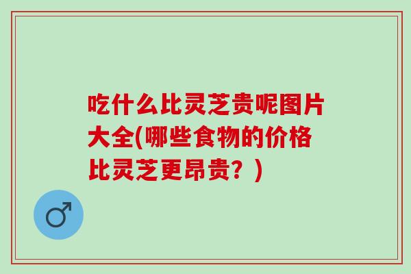 吃什么比灵芝贵呢图片大全(哪些食物的价格比灵芝更昂贵?) 吃什么比灵芝贵呢图片大全(哪些食物的价格比灵芝更昂贵?)