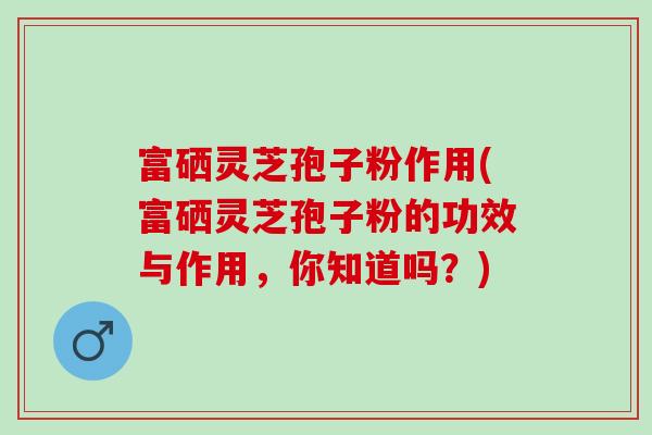 富硒灵芝孢子粉作用(富硒灵芝孢子粉的功效与作用，你知道吗？)