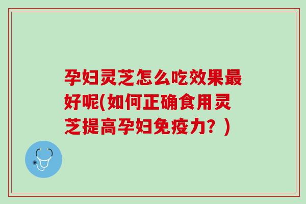 孕妇灵芝怎么吃效果好呢(如何正确食用灵芝提高孕妇免疫力？)