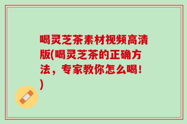 喝灵芝茶素材视频高清版(喝灵芝茶的正确方法，专家教你怎么喝！)