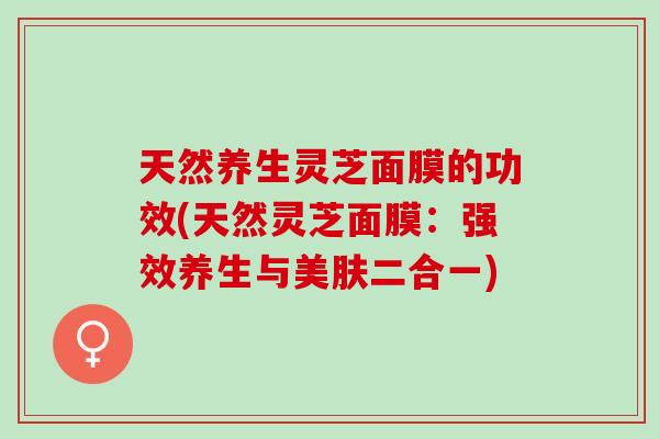 天然养生灵芝面膜的功效(天然灵芝面膜:强效养生与美肤二合一) 天然养生灵芝面膜的功效(天然灵芝面膜:强效养生与美肤二合一)