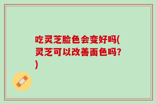 吃灵芝脸色会变好吗(灵芝可以改善面色吗？)