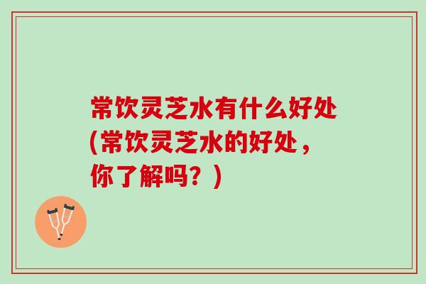 常饮灵芝水有什么好处(常饮灵芝水的好处，你了解吗？)