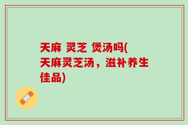 天麻 灵芝 煲汤吗(天麻灵芝汤，滋补养生佳品)