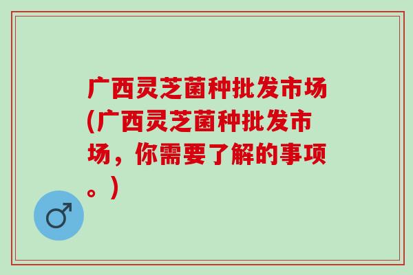 广西灵芝菌种批发市场(广西灵芝菌种批发市场，你需要了解的事项。)