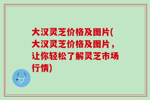 大汉灵芝价格及图片(大汉灵芝价格及图片，让你轻松了解灵芝市场行情)