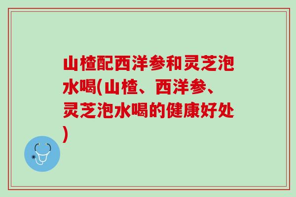 山楂配西洋参和灵芝泡水喝(山楂、西洋参、灵芝泡水喝的健康好处)