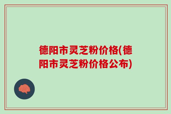 德阳市灵芝粉价格(德阳市灵芝粉价格公布) 德阳市灵芝粉价格(德阳市灵芝粉价格公布)