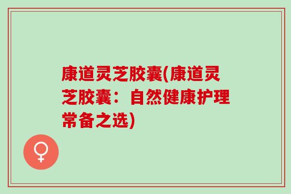 康道灵芝胶囊(康道灵芝胶囊:自然健康护理常备之选) 康道灵芝胶囊(康道灵芝胶囊:自然健康护理常备之选)