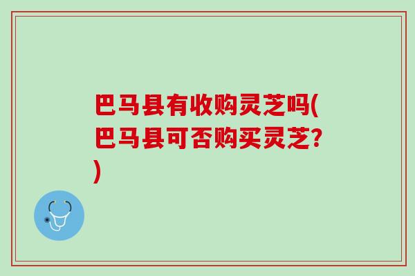 巴马县有收购灵芝吗(巴马县可否购买灵芝？)