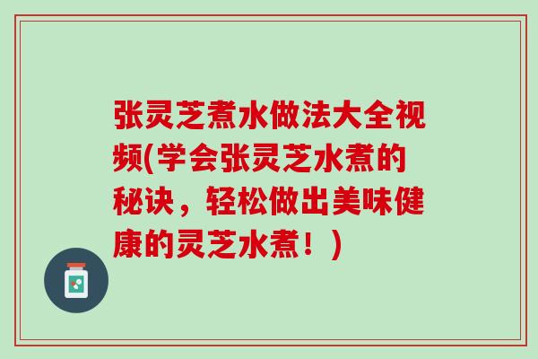 张灵芝煮水做法大全视频(学会张灵芝水煮的秘诀，轻松做出美味健康的灵芝水煮！)