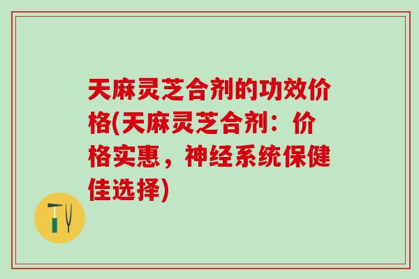 天麻灵芝合剂的功效价格(天麻灵芝合剂：价格实惠，神经系统保健佳选择)