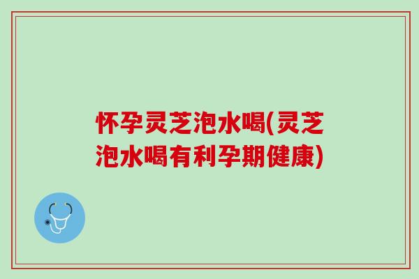 怀孕灵芝泡水喝(灵芝泡水喝有利孕期健康)
