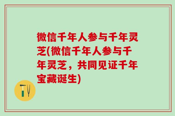 微信千年人参与千年灵芝(微信千年人参与千年灵芝，共同见证千年宝藏诞生)