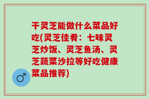 干灵芝能做什么菜品好吃(灵芝佳肴：七味灵芝炒饭、灵芝鱼汤、灵芝蔬菜沙拉等好吃健康菜品推荐)
