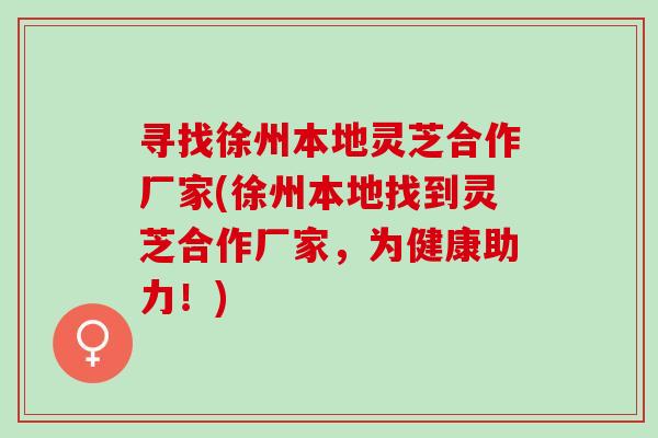 寻找徐州本地灵芝合作厂家(徐州本地找到灵芝合作厂家，为健康助力！)