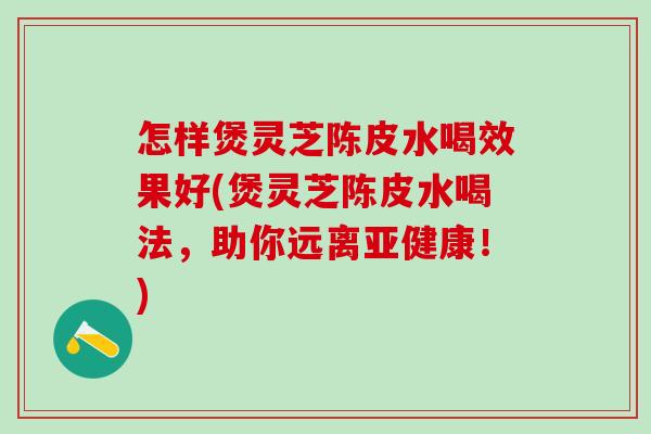 怎样煲灵芝陈皮水喝效果好(煲灵芝陈皮水喝法，助你远离亚健康！)