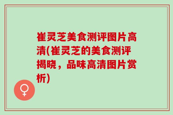 崔灵芝美食测评图片高清(崔灵芝的美食测评揭晓,品味高清图片赏析) 崔灵芝美食测评图片高清(崔灵芝的美食测评揭晓,品味高清图片赏析)