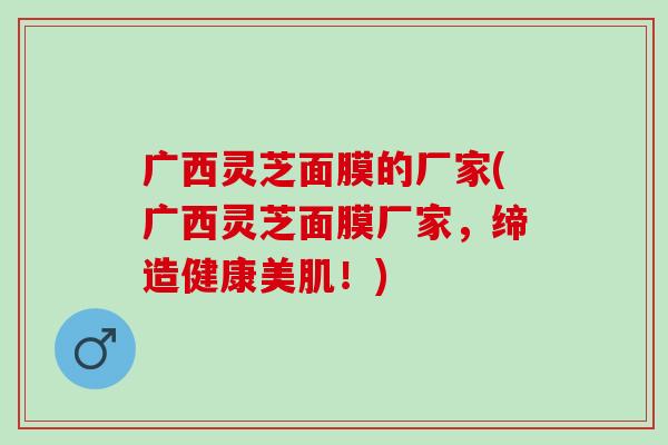 广西灵芝面膜的厂家(广西灵芝面膜厂家，缔造健康美肌！)