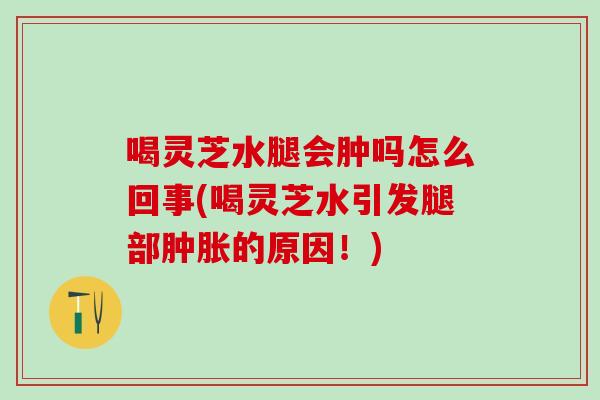 喝灵芝水腿会肿吗怎么回事(喝灵芝水引发腿部肿胀的原因！)