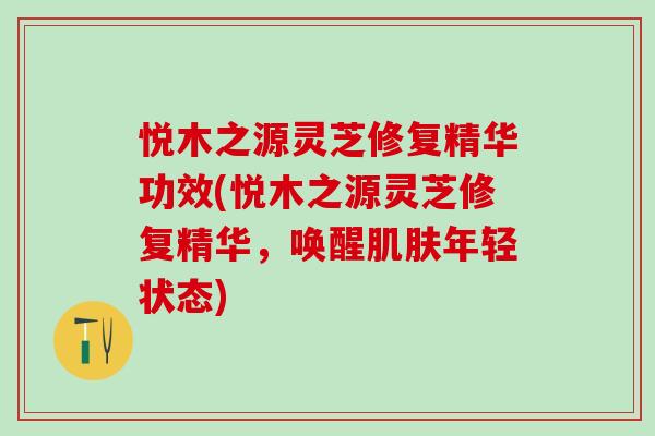 悦木之源灵芝修复精华功效(悦木之源灵芝修复精华,唤醒年轻状态) 悦木之源灵芝修复精华功效(悦木之源灵芝修复精华,唤醒年轻状态)