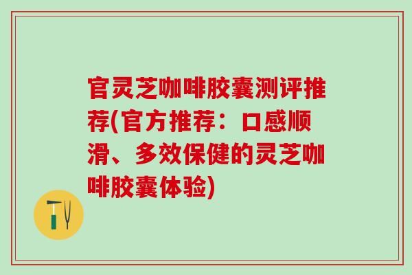 官灵芝咖啡胶囊测评推荐(官方推荐：口感顺滑、多效保健的灵芝咖啡胶囊体验)