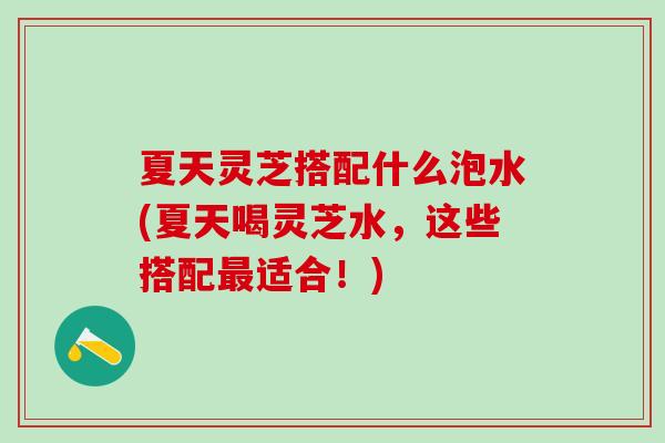 夏天灵芝搭配什么泡水(夏天喝灵芝水，这些搭配最适合！)