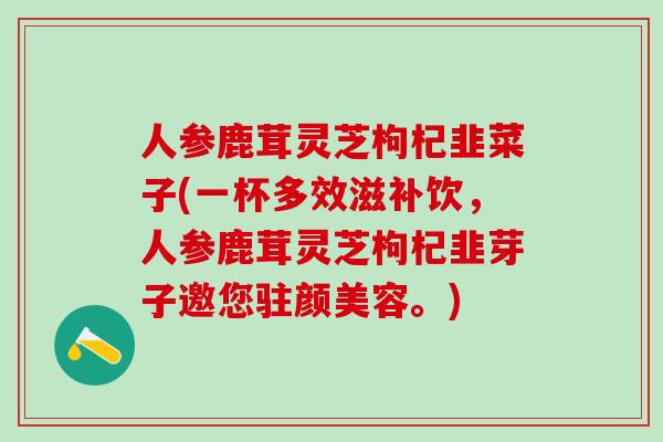 人参鹿茸灵芝枸杞韭菜子(一杯多效滋补饮，人参鹿茸灵芝枸杞韭芽子邀您驻颜美容。)