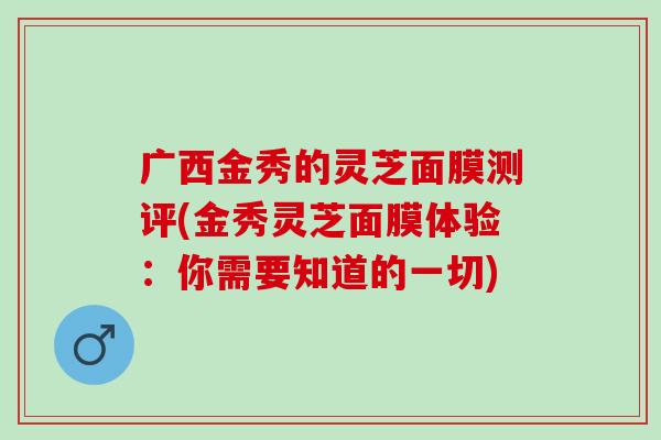 广西金秀的灵芝面膜测评(金秀灵芝面膜体验：你需要知道的一切)