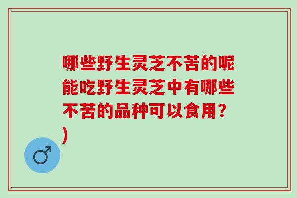 哪些野生灵芝不苦的呢能吃野生灵芝中有哪些不苦的品种可以食用？)