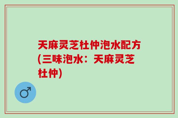 天麻灵芝杜仲泡水配方(三味泡水：天麻灵芝杜仲)
