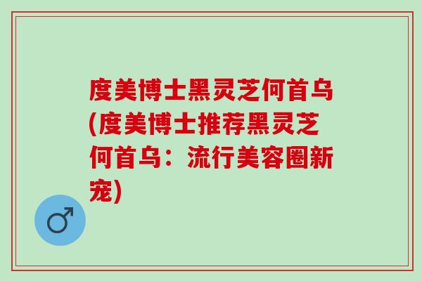 度美博士黑灵芝何首乌(度美博士推荐黑灵芝何首乌:流行美容圈新宠) 度美博士黑灵芝何首乌(度美博士推荐黑灵芝何首乌:流行美容圈新宠)