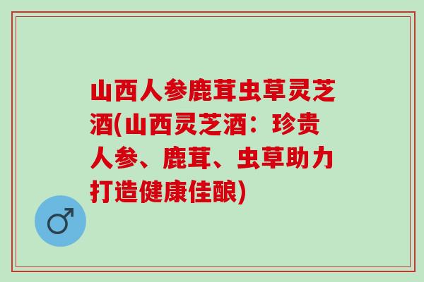 山西人参鹿茸虫草灵芝酒(山西灵芝酒：珍贵人参、鹿茸、虫草助力打造健康佳酿)