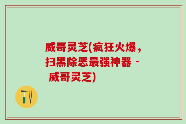 威哥灵芝(疯狂火爆,扫黑除恶强神器 - 威哥灵芝) 威哥灵芝(疯狂火爆,扫黑除恶强神器 - 威哥灵芝)
