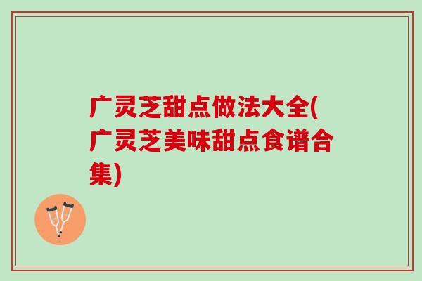广灵芝甜点做法大全(广灵芝美味甜点食谱合集)