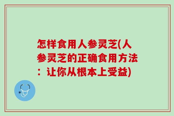 怎样食用人参灵芝(人参灵芝的正确食用方法：让你从根本上受益)
